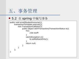 五、事务管理 5.2  在 spring 中编写事务 public void enrollStudentIncourse(){ transactionTemplate.execute(){ new TransactionCallback(){ public Object doInTransaction(TransactionStatus ts){ try{ //do stuffr } catch(Exception e){ ts.setRollbackOnly(); } return null; } } }; } 