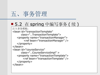 五、事务管理 5.2  在 spring 中编写事务 ( 续 ) 注入事务模板： <bean id=“transactionTemplate” class=“…TransactionTemplate”> <property name=“transactionManager”> <ref bean=“transactionManager” /> </property> </bean> <bean id=“courseService” class=“…CourseServiceImpl” > <property name=“transactionTemplate”> <ref bean=“transactionTemplate” /> </property> </bean> 