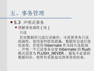 五、事务管理 5.3  声明式事务 理解事务属性 ( 续 ) 只读 若对数据库只进行读操作，可设置事务只读的属性，使用某些优化措施。数据库会进行优化处理。若使用 hibernate 作为持久化机制，声明一个只读事务会使 hibernate 的 flush 模式设置为 FLUSH_NEVER 。避免不必要的数据同步，将所有更新延迟到事务的结束。 