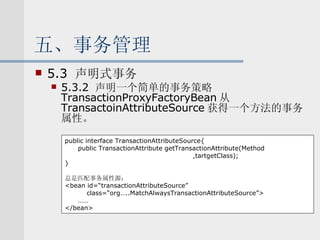 五、事务管理 5.3  声明式事务 5.3.2  声明一个简单的事务策略 TransactionProxyFactoryBean 从 TransactoinAttributeSource 获得一个方法的事务属性。 public interface TransactionAttributeSource{ public TransactionAttribute getTransactionAttribute(Method ,tartgetClass); } 总是匹配事务属性源： <bean id=“transactionAttributeSource” class=“org…..MatchAlwaysTransactionAttributeSource”> …… </bean> 