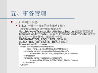 五、事务管理 5.3  声明式事务 5.3.2  声明一个简单的事务策略 ( 续 ) 改变默认的事务属性如果希望改变 MatchAlwaysTransactionAttributeSource 的返回的默认的 TransactionAttribute ，可以在 TransactionAttribute 属性中置入另一个事务属性。如返回一个带 PROPAGATION_REQUIRES_NEW 和 ISOLATION_REPEATED_READ 策略的 TransactionAttribute. <bean id=“myTransactionAttribute” class=“org……DefaultTransactionAttribute”> <property name=“propagationBehaviorName”> <value>PROPAGATION_REQUIRES_NEW</value> </property> <property name=“isolationLevelName”> <value>ISOLATION_REPEATABLE_READ</value> </property> </bean> 