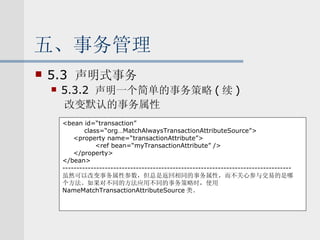 五、事务管理 5.3  声明式事务 5.3.2  声明一个简单的事务策略 ( 续 ) 改变默认的事务属性 <bean id=“transaction” class=“org…MatchAlwaysTransactionAttributeSource”> <property name=“transactionAttribute”> <ref bean=“myTransactionAttribute” /> </property> </bean> --------------------------------------------------------------------------------- 虽然可以改变事务属性参数，但总是返回相同的事务属性，而不关心参与交易的是哪 个方法。如果对不同的方法应用不同的事务策略时，使用 NameMatchTransactionAttributeSource 类。 