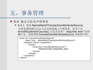 五、事务管理 5.4  通过方法名声明事务 5.4.1  使用 NameMatchTransactionAttributeSource. 该事务属性源可以在方法名的基础上声明事务。如为了在 enrollStudentInCourse() 方法具有的” requires new” 的传播行为。需要替换 transactionAttributeSource 对象的声明。 <bean id=“transactionAttributeSource” class=“org……NameMatchTransactionAttributeSource”> <property name=“properties”> <props> <prop key=“enrollStudentIncourse”> PROPAGATION_REQUIRES_NEW </prop> </props> </property> </bean> 