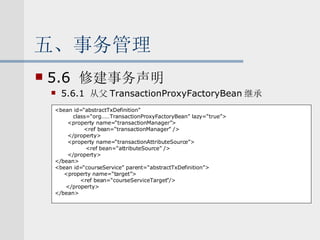 五、事务管理 5.6  修建事务声明 5.6.1  从父 TransactionProxyFactoryBean 继承  <bean id=“abstractTxDefinition” class=“org……TransactionProxyFactoryBean” lazy=“true”> <property name=“transactionManager”> <ref bean=“transactionManager” /> </property> <property name=“transactionAttributeSource”> <ref bean=“attributeSource” /> </property> </bean> <bean id=“courseService” parent=“abstractTxDefinition”> <property name=“target”> <ref bean=“courseServiceTarget”/> </property> </bean> 