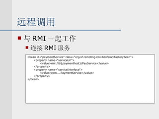 远程调用 与 RMI 一起工作 连接 RMI 服务 <bean id=“paymentService” class=“org.sf.remoting.rmi.RmiProxyFactoryBean”> <property name=“serviceUrl”> <value>rmi://${paymenthost}/PayService</value> </property> <property name=“serviceInterface”> <value>com…..PaymentService</value> </property> </bean> 
