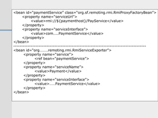 <bean id=“paymentService” class=“org.sf.remoting.rmi.RmiProxyFactoryBean”> <property name=“serviceUrl”> <value>rmi://${paymenthost}/PayService</value> </property> <property name=“serviceInterface”> <value>com…..PaymentService</value> </property> </bean> ------------------------------------------------------------------------------------ <bean id=“org………remoting.rmi.RmiServiceExporter”> <property name=“service”> <ref bean=“paymentService”> </property> <property name=“serviceName”> <value>Payment</value> </property> <property name=“serviceInterface”> <value>……PaymentService</value> </property> </bean> 