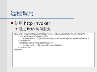 远程调用 使用 http invoker 通过 http 访问服务 <bean id=“paymentService” class=“org……HttpInvokerProxyFactoryBean”> <property name=“serviceUrl”> <value>http://${servername}/${contextpath}/pay.service</value> </property> <property name=“serviceInterface”> <value>com……PaymentService</value> </property> </bean> 