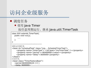 访问企业级服务 调度任务 使用 java Timer 按任意周期运行。继承 java.util.TimerTask class XXX extends TimerTask{ public void run(){   …… } } ------------------------------------- 调度定时器任务 <bean id=“schedualTask” class=“org……ScheduleTimerTask”> <property name=“timerTask”> <ref bean=“myTimerTask” /></property> <property name=“period”><86400000</value></property> <property name=“delay”>3600000</property> </bean> 启动任务： <bean class=“TimerFactoryBean”> <period 86400000(24 小时 ) <delay 3600000> 