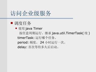 访问企业级服务 调度任务 使用 java Timer 按任意周期运行。继承 java.util.TimerTask( 续 ) timerTask: 运行哪个任务。 period: 频度。 24 小时运行一次。 delay: 首次等待多久后启动。 