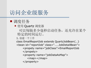 访问企业级服务 调度任务 使用 Quartz 调度器 可以每隔多少毫秒启动任务，还允许在某个特定的时间运行。 1. 创建一个工作 class EmailReportJob extends QuartzJobBean{…} <bean id=“reportJob” class=“……JobDetailBean”> <propety name=“jobClass”>EmailReportJob </propety> <property name=“jobDataAsMap”> <map></map> </property> 