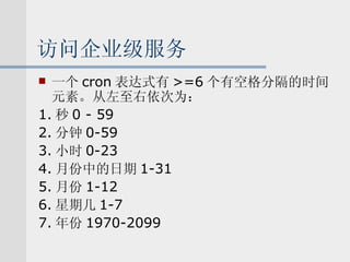 访问企业级服务 一个 cron 表达式有 >=6 个有空格分隔的时间元素。从左至右依次为： 1. 秒 0 - 59 2. 分钟 0-59 3. 小时 0-23 4. 月份中的日期 1-31 5. 月份 1-12 6. 星期几 1-7 7. 年份 1970-2099 