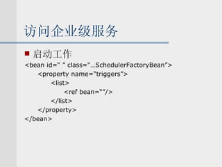 访问企业级服务 启动工作 <bean id=“ ” class=“…SchedulerFactoryBean”> <property name=“triggers”> <list> <ref bean=“”/> </list> </property> </bean> 