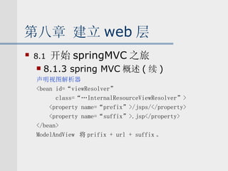 第八章 建立 web 层 8.1  开始 springMVC 之旅 8.1.3 spring MVC 概述 ( 续 ) 声明视图解析器 <bean id=“viewResolver” class=“…InternalResourceViewResolver”> <property name=“prefix”>/jsps/</property> <property name=“suffix”>.jsp</property> </bean> ModelAndView  将 prifix + url + suffix 。 