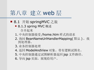 第八章 建立 web 层 8.1  开始 springMVC 之旅 8.1.3 spring MVC 概述 合并起来 1. 中央控制器接受 /home.htm 样式的请求 2. 询问 BeanNameUrlHandlerMapping( 默认 ) ，找到处理器。 3. 业务控制器处理 4. 返回 ModelAndView 对象。带有逻辑试图名。 5. 中央控制器通过试图解析器返回 jsp 文件路径。 6. 导向 jsp 页面，展现给用户。 