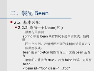 二、装配 Bean 2.2  基本装配 2.2.2  添加一个 bean( 续 ) 原型与单实例 spring 中的 bean 缺省情况下是单例模式。始终返 回一个实例。若想返回不同的实例的话需要定义 成原型模式。 bean 的 singleton 属性告诉上下文该 bean 是否为 单例的。缺省为 true 。若为 false 的话，为原型 bean 。 <bean id=“foo” class=“...Foo” singleton=“false”/> 