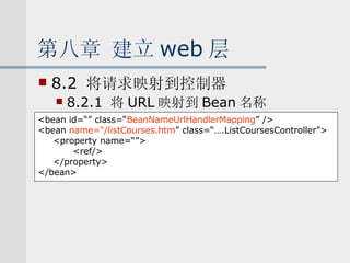 第八章 建立 web 层 8.2  将请求映射到控制器 8.2.1  将 URL 映射到 Bean 名称 <bean id=“” class=“ BeanNameUrlHandlerMapping ” /> <bean  name=“/listCourses.htm ” class=“….ListCoursesController”> <property name=“”> <ref/> </property> </bean> 