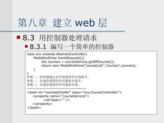 第八章 建立 web 层 8.3  用控制器处理请求 8.3.1  编写一个简单的控制器 class xxx extends AbstractController{ ModelAndView hanleRequest(){ Set courses = courseService.getAllCourses(); return new ModelAndView(“courseList”,”courses”,courses); } } 参数一：控制器输出表单视图组件的逻辑名。 参数二：传递给视图组件的数据对象名。 参数三：传递给视图组件的数据对象。 ----------------------------------------- <bean id=“coursesCtroller” class=“xxx.CourseController”> <property name=“courseService”> <ref bean=“” /> </property> </bean> 