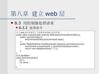 第八章 建立 web 层 8.3  用控制器处理请求 8.3.2  处理命令 对于 web 请求需要若干个参数来帮助确定返回结果。 public calss xxxController extends AbstractCommandController(){ public xxxController(){ setCommandClass(xxxCommand.class); } public ModelAndView handle(request,response,command,errors){ xxxComand xxxcommand = (XxxCommand)command ; return new ModelAndView(“”,””,); } } 标准 javabean: class XxxCommand(){ int I ; int name ; … } 
