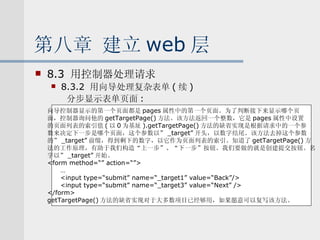 第八章 建立 web 层 8.3  用控制器处理请求 8.3.2  用向导处理复杂表单 ( 续 ) 分步显示表单页面 : 向导控制器显示的第一个页面都是 pages 属性中的第一个页面。为了判断接下来显示哪个页 面，控制器询问他的 getTargetPage() 方法。该方法返回一个整数，它是 pages 属性中设置 的页面列表的索引值 ( 以 0 为基址 ).getTargetPage() 方法的缺省实现是根据请求中的一个参 数来决定下一步是哪个页面，这个参数以” _target” 开头，以数字结尾。该方法去掉这个参数 的” _target” 前缀，得到剩下的数字，以它作为页面列表的索引。知道了 getTargetPage() 方 法的工作原理，有助于我们构造“上一步”、“下一步”按钮。我们要做的就是创建提交按钮。名 字以” _target” 开始。 <form method=“” action=“”> … <input type=“submit” name=“_target1” value=“Back”/> <input type=“submit” name=“_target3” value=“Next” /> </form> getTargetPage() 方法的缺省实现对于大多数项目已经够用，如果愿意可以复写该方法。 