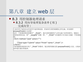 第八章 建立 web 层 8.3  用控制器处理请求 8.3.2  用向导处理复杂表单 ( 续 ) 完成向导 : 上面介绍了如何在向导表单中返回和前进。但如何告诉控制器你已经完成，应该调用 processFinish() 方法呢？ 还有一个特殊的请求参数叫” _finish” ，他告诉控制器用户已经完成了表单的填写，要提交 需要处理的信息。和” _targetX” 参数一样，” _finish” 可以被用于在页面上创建一个结束按 钮： <form method=“post” action=“”> …… <input type=“submit” value=“Finish” name=“_finish” /> </form> 当控制器看到请求中的“ _finish” 参数时，他会将控制权交给 processFinish() 方法，让他对 表单进行最后的处理。 