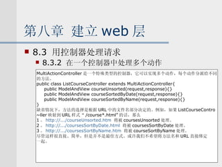 第八章 建立 web 层 8.3  用控制器处理请求 8.3.2  在一个控制器中处理多个动作 MultiActionController 是一个特殊类型的控制器，它可以实现多个动作，每个动作分派给不同 的方法。 public class ListCourseController extends MultiActionController{ public ModelAndView courseUnsorted(request,response){} public ModelAndView courseSortedByDate(request,response){} public ModelAndView courseSortedByName(request,response){} } 缺省情况下，方法的选择是根据 URL 中的文件名部分决定的。例如，如果 ListCourseContro ~ller 映射到 URL 样式“ /course*.html” 的话，那么 1 。 http://.../courseUnsorted.htm   将被 coursesUnsorted 处理。 2 。 http://.../coursesSortByDate.html   将被 coursesSortByDate 处理。 3 。 http://.../coursesSortByName.htm   将被 courseSortByName 处理。 尽管这样很直接、简单，但是并不是最佳方式。或许我们不希望将方法名和 URL 直接绑定 一起。 