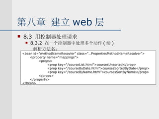 第八章 建立 web 层 8.3  用控制器处理请求 8.3.2  在一个控制器中处理多个动作 ( 续 ) 解析方法名： <bean id=“methodNameResovler” class=“…PropertiesMethodNameResolver”> <property name=“mappings”> <props> <prop key=“/courseList.html”>coursesUnsorted</prop> <prop key=“/courseByDate.html”>coursesSortedByDate</prop> <prop key=“/courseByName.html”>coursesSortByName</prop> </props> </property> </bean> 