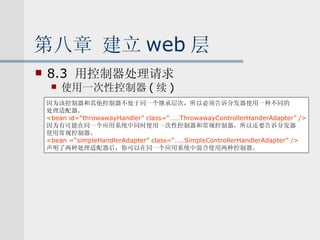 第八章 建立 web 层 8.3  用控制器处理请求 使用一次性控制器 ( 续 ) 因为该控制器和其他控制器不处于同一个继承层次，所以必须告诉分发器使用一种不同的 处理适配器。 <bean id=“throwawayHandler” class=“……ThrowawayControllerHanderAdapter” /> 因为有可能在同一个应用系统中同时使用一次性控制器和常规控制器，所以还要告诉分发器 使用常规控制器。 <bean =“simpleHandlerAdapter” class=“…..SimpleControllerHandlerAdapter” /> 声明了两种处理适配器后，你可以在同一个应用系统中混合使用两种控制器。 