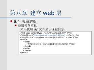 第八章 建立 web 层 8.4  视图解析 使用视图模板 如果使用 jsp 文件显示课程信息。 <%@ page contentType=“text/html;charset=UTF-8” %> <%taglib uri=“ http:// java.sun.com/jsp/jstl/core ” prefix=“c” %> <%taglib uri=“http://java.sun.com/jsp/jstl/fmt”  prefix=“f”%> <html> <head> <title>course:${course.id}/${course.name}</title> </head> <body> </body> </html> 