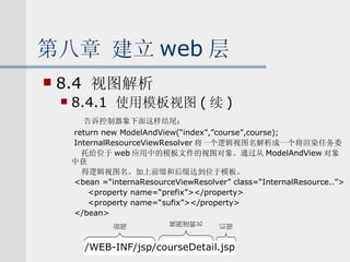 第八章 建立 web 层 8.4  视图解析 8.4.1  使用模板视图 ( 续 ) 告诉控制器象下面这样结尾： return new ModelAndView(“index”,”course”,course); InternalResourceViewResolver 将一个逻辑视图名解析成一个将渲染任务委 托给位于 web 应用中的模板文件的视图对象。通过从 ModelAndView 对象中获 得逻辑视图名。加上前缀和后缀达到位于模板。 <bean =“internaResourceViewResolver” class=“InternalResource..”> <property name=“prefix”></property> <property name=“sufix”></property> </bean> /WEB-INF/jsp/courseDetail.jsp 前缀 后缀 视图逻辑名 