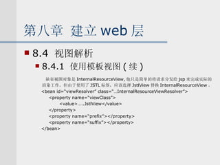 第八章 建立 web 层 8.4  视图解析 8.4.1  使用模板视图 ( 续 ) 缺省视图对象是 InternalResourceView, 他只是简单的将请求分发给 jsp 来完成实际的渲染工作。但由于使用了 JSTL 标签，应该选择 JstlView 替换 InternalResourceView 。 <bean id=“viewResolver” class=“…InternalResourceViewResolver”> <property name=“viewClass”> <value>…..JstlView</value> </property> <property name=“prefix”></property> <property name=“suffix”></property> </bean> 