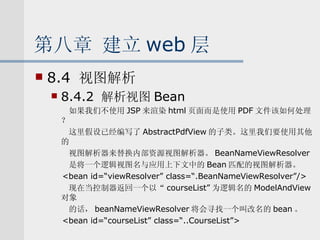 第八章 建立 web 层 8.4  视图解析 8.4.2  解析视图 Bean 如果我们不使用 JSP 来渲染 html 页面而是使用 PDF 文件该如何处理？ 这里假设已经编写了 AbstractPdfView 的子类。这里我们要使用其他的 视图解析器来替换内部资源视图解析器。 BeanNameViewResolver 是将一个逻辑视图名与应用上下文中的 Bean 匹配的视图解析器。 <bean id=“viewResolver” class=“.BeanNameViewResolver”/> 现在当控制器返回一个以“ courseList” 为逻辑名的 ModelAndView 对象 的话， beanNameViewResolver 将会寻找一个叫改名的 bean 。 <bean id=“courseList” class=“..CourseList”> 