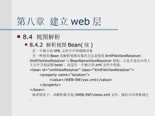 第八章 建立 web 层 8.4  视图解析 8.4.2  解析视图 Bean( 续 ) 在一个独立的 XML 文件中声明视图对象 另一种使用 Bean 名解析视图对象的方法是使用 XmlFileViewResolver. XmlFileViewResolver 与 BeanNameViewResolver 相似，只是不是在应用上下文中寻找试图 bean ，而是在一个独立的 xml 文件中查找。 <bean id=“xmlViewResolver” class=“XmlFileViewResolver”> <property name=“location”> <value>/WEB-INF/xxx.xml</value> </property> </bean> 缺省情况下，该解析器寻找 /WEB-INF/views.xml 文件，我们可以替换调它。 