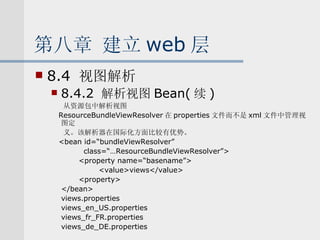 第八章 建立 web 层 8.4  视图解析 8.4.2  解析视图 Bean( 续 ) 从资源包中解析视图 ResourceBundleViewResolver 在 properties 文件而不是 xml 文件中管理视图定 义。该解析器在国际化方面比较有优势。 <bean id=“bundleViewResolver” class=“…ResourceBundleViewResolver”>  <property name=“basename”> <value>views</value> <property> </bean> views.properties views_en_US.properties views_fr_FR.properties views_de_DE.properties 