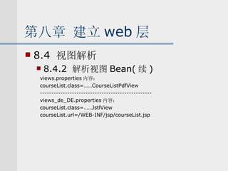 第八章 建立 web 层 8.4  视图解析 8.4.2  解析视图 Bean( 续 ) views.properties 内容： courseList.class=……CourseListPdfView ------------------------------------------------- views_de_DE.properties 内容： courseList.class=……JstlView courseList.url=/WEB-INF/jsp/courseList.jsp 