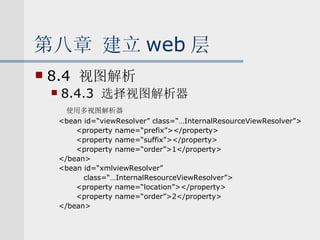 第八章 建立 web 层 8.4  视图解析 8.4.3  选择视图解析器 使用多视图解析器 <bean id=“viewResolver” class=“…InternalResourceViewResolver”> <property name=“prefix”></property> <property name=“suffix”></property> <property name=“order”>1</property> </bean> <bean id=“xmlviewResolver”  class=“…InternalResourceViewResolver”> <property name=“location”></property> <property name=“order”>2</property> </bean> 