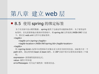 第八章 建立 web 层 8.5  使用 spring 的绑定标签 为了在页面中显示模型数据， spring 提供了完成这些功能的标签库。为了使用这些 标签库，首先需要将他注册到应用系统中。将 spring.tld 文件放到 /WEB-INF/ 目录 下，然后在 web.xml 文件中注册标签库。 <taglib> <taglib-uri>/spring</taglib> <taglib-location>/WEB-INF/spring.tld</taglib-location> <taglib> 用 <spring:bind> 标签可以得到命令对象以及与其有关的任何信息。该标签只有一个 path 属性，指定使用的 bean 或 bean 属性。在 JSP 页面中你可以使用该对象的三个属 性： expression- 获得属性值的表达式。 value- 属性字符串值 errorMessages- 有关这个属性的一组错误信息。 