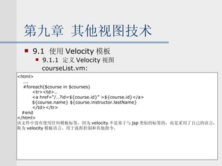 第九章 其他视图技术 9.1  使用 Velocity 模板 9.1.1  定义 Velocity 视图 courseList.vm: <html> … . #foreach($course in $courses) <tr><td>… <a href=“/…?id=${course.id}” >${course.id}</a> ${course.name} ${course.instructor.lastName} </td></tr> #end </html> 该文件中没有使用任何模板标签，因为 velocity 不是基于与 jsp 类似的标签的，而是采用了自己的语言， 称为 velocity 模板语言。用于流程控制和其他指令。 