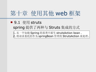 第十章 使用其他 web 框架 9.1  使用 struts spring 提供了两种与 Struts 集成的方式 1. 从一个知晓 Spring 的基类中派生 strutsAction bean 。 2. 将请求委托给作为 springBean 管理的 StrutsAction 来处理。 