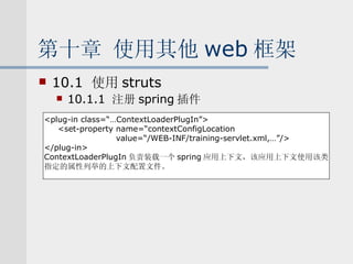 第十章 使用其他 web 框架 10.1  使用 struts 10.1.1  注册 spring 插件 <plug-in class=“…ContextLoaderPlugIn”> <set-property name=“contextConfigLocation value=“/WEB-INF/training-servlet.xml,…”/> </plug-in> ContextLoaderPlugIn 负责装载一个 spring 应用上下文，该应用上下文使用该类 指定的属性列举的上下文配置文件。 