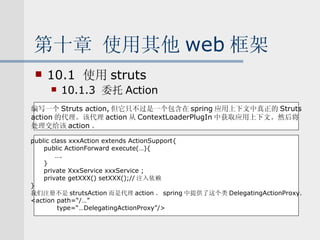 第十章 使用其他 web 框架 10.1  使用 struts 10.1.3  委托 Action 编写一个 Struts action, 但它只不过是一个包含在 spring 应用上下文中真正的 Struts action 的代理。该代理 action 从 ContextLoaderPlugIn 中获取应用上下文。然后将 处理交给该 action 。 public class xxxAction extends ActionSupport{ public ActionForward execute(…){ … . } private XxxService xxxService ; private getXXX() setXXX();// 注入依赖 } 我们注册不是 strutsAction 而是代理 action 。 spring 中提供了这个类 DelegatingActionProxy. <action path=“/…” type=“…DelegatingActionProxy”/> 