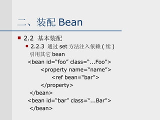 二、装配 Bean 2.2  基本装配 2.2.3  通过 set 方法注入依赖 ( 续 ) 引用其它 bean <bean id=“foo” class=“...Foo”> <property name=“name”> <ref bean=“bar”> </property>  </bean> <bean id=“bar” class=“...Bar”> </bean> 