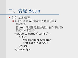 二、装配 Bean 2.2  基本装配 2.2.3  通过 set 方法注入依赖 ( 续 ) 装配集合 若 bean 的属性是集合类型，按如下处理： 装配 List 和数组： <property name=“barlist”> <list> <value>bar1</value> <ref bean=“bar2”/> </list> </property> 