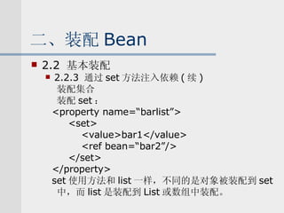 二、装配 Bean 2.2  基本装配 2.2.3  通过 set 方法注入依赖 ( 续 ) 装配集合 装配 set ： <property name=“barlist”> <set> <value>bar1</value> <ref bean=“bar2”/> </set> </property> set 使用方法和 list 一样，不同的是对象被装配到 set 中，而 list 是装配到 List 或数组中装配。 
