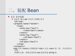 二、装配 Bean 2.2  基本装配 2.2.3  通过 set 方法注入依赖 ( 续 ) 装配 map ： <property name=“barlist”> <map> <entry key=“key1”> <value>bar1</value> </entry> <entry key=“key2”> <ref bean=“bar2”> </entry> <ref bean=“bar2”/> </map> </property> map 中的 <entry> 的数值和 <list> 以及 <set> 的一样，可以使任何有效 的属性元素，需要注意的是 key 值必须是 string 的。 