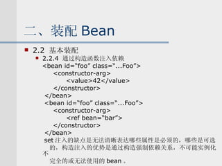 二、装配 Bean 2.2  基本装配 2.2.4  通过构造函数注入依赖 <bean id=“foo” class=“...Foo”> <constructor-arg> <value>42</value> </constructor> </bean> <bean id=“foo” class=“...Foo”> <constructor-arg> <ref bean=“bar”> </constructor> </bean> set 注入的缺点是无法清晰表达哪些属性是必须的，哪些是可选 的，构造注入的优势是通过构造强制依赖关系，不可能实例化不 完全的或无法使用的 bean 。 