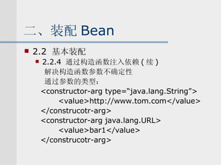 二、装配 Bean 2.2  基本装配 2.2.4  通过构造函数注入依赖 ( 续 ) 解决构造函数参数不确定性 通过参数的类型： <constructor-arg type=“java.lang.String”> <value>http://www.tom.com</value> </construcotr-arg> <constructor-arg java.lang.URL> <value>bar1</value> </construcotr-arg> 
