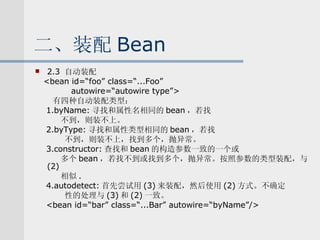 二、装配 Bean 2.3  自动装配 <bean id=“foo” class=“...Foo” autowire=“autowire type”> 有四种自动装配类型： 1.byName: 寻找和属性名相同的 bean ，若找 不到，则装不上。 2.byType: 寻找和属性类型相同的 bean ，若找 不到，则装不上，找到多个，抛异常。 3.constructor: 查找和 bean 的构造参数一致的一个或 多个 bean ，若找不到或找到多个，抛异常。按照参数的类型装配，与 (2) 相似 . 4.autodetect: 首先尝试用 (3) 来装配，然后使用 (2) 方式。不确定 性的处理与 (3) 和 (2) 一致。 <bean id=“bar” class=“...Bar” autowire=“byName”/> 