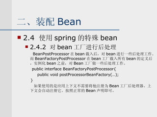 二、装配 Bean 2.4  使用 spring 的特殊 bean 2.4.2  对 bean 工厂进行后处理 　 BeanPostProcessor 在 bean 载入后，对 bean 进行一些后处理工作。而 BeanFactoryPostProcessor 在 bean 工厂载入所有 bean 的定义后，实例化 bean 之前，对 Bean 工厂做一些后处理工作。 　  public interface BeanFactoryPostProcessor{ public void postProcessorBeanFactory(…); } 如果使用的是应用上下文不需要将他注册为 Bean 工厂后处理器。上下文会自动注册它。按照正常的 Bean 声明即可。 