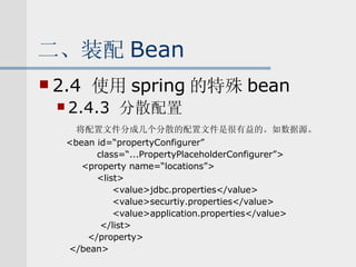 二、装配 Bean 2.4  使用 spring 的特殊 bean 2.4.3  分散配置 将配置文件分成几个分散的配置文件是很有益的。如数据源。 <bean id=“propertyConfigurer” class=“...PropertyPlaceholderConfigurer”> <property name=“locations”> <list> <value>jdbc.properties</value> <value>securtiy.properties</value> <value>application.properties</value> </list> </property> </bean> 