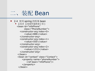 二、装配 Bean 2.4  使用 spring 的特殊 bean 2.4.4  定制属性编辑器 ( 续 ) <bean id=“infoPhone” class=“PhoneNumber”> <constructor-arg index=0> <value>888</value> </constructor-arg> <constructor-arg index=1> <value>555</value> </constructor-arg> <constructor-arg index=2> <value>1212</value> </constructor-arg> </bean> <bean id=“contact” class=“Contact”> <property name=“phoneNumber”> <ref bean=“infoPhone”/> </property> </bean> 
